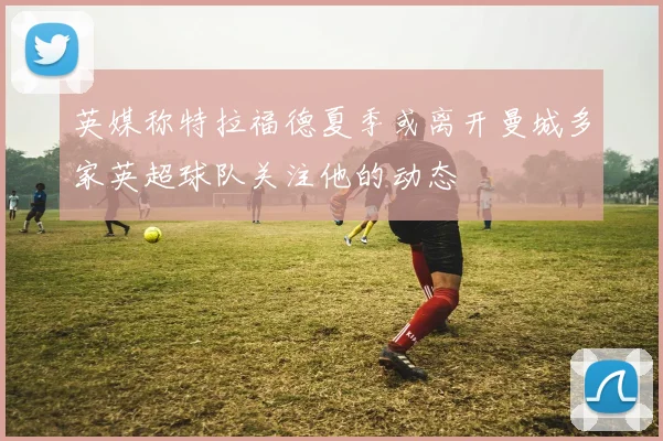 英媒称特拉福德夏季或离开曼城多家英超球队关注他的动态