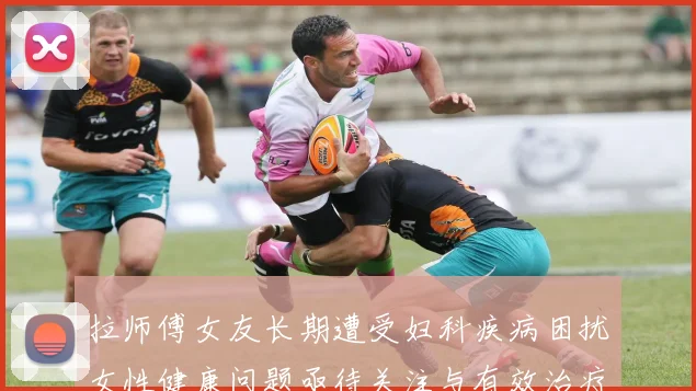 拉师傅女友长期遭受妇科疾病困扰女性健康问题亟待关注与有效治疗方案