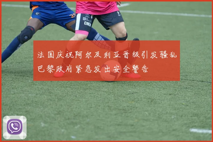 法国庆祝阿尔及利亚晋级引发骚乱巴黎政府紧急发出安全警告