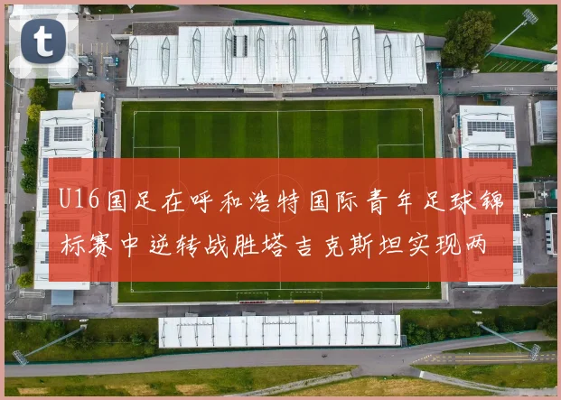 U16国足在呼和浩特国际青年足球锦标赛中逆转战胜塔吉克斯坦实现两连胜