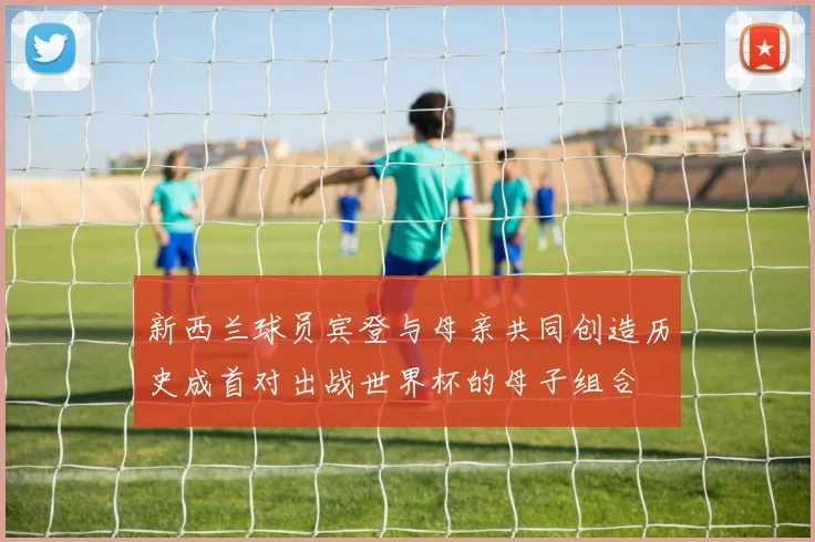 新西兰球员宾登与母亲共同创造历史成首对出战世界杯的母子组合