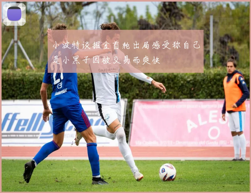 小波特谈掘金首轮出局感受称自己是小黑子因被交易而爽快