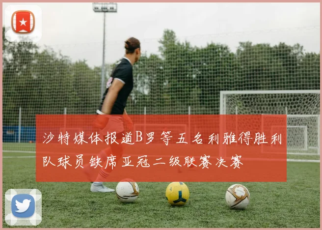 沙特媒体报道B罗等五名利雅得胜利队球员缺席亚冠二级联赛决赛