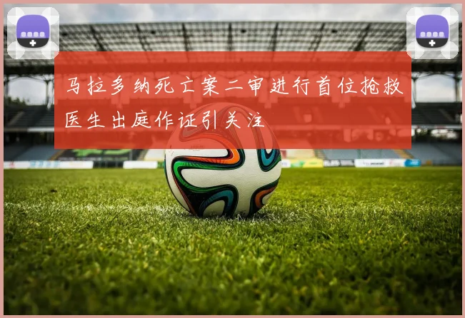 马拉多纳死亡案二审进行首位抢救医生出庭作证引关注