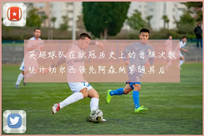 英超球队在欧冠历史上的晋级次数统计切尔西领先阿森纳紧随其后