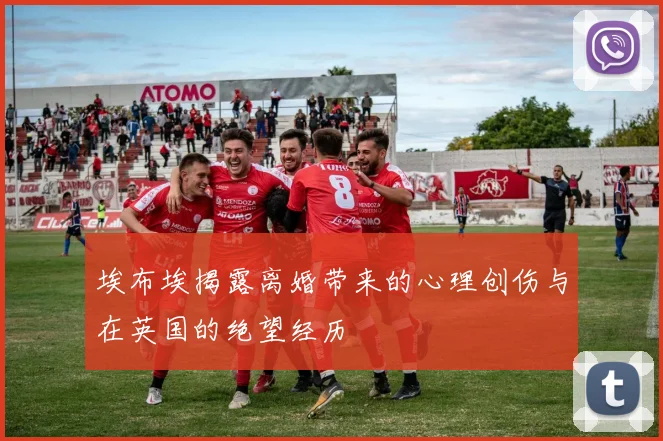 埃布埃揭露离婚带来的心理创伤与在英国的绝望经历