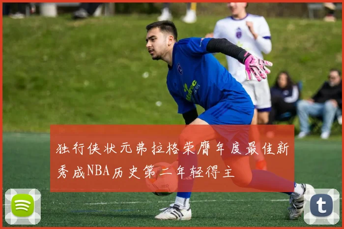 独行侠状元弗拉格荣膺年度最佳新秀成NBA历史第二年轻得主